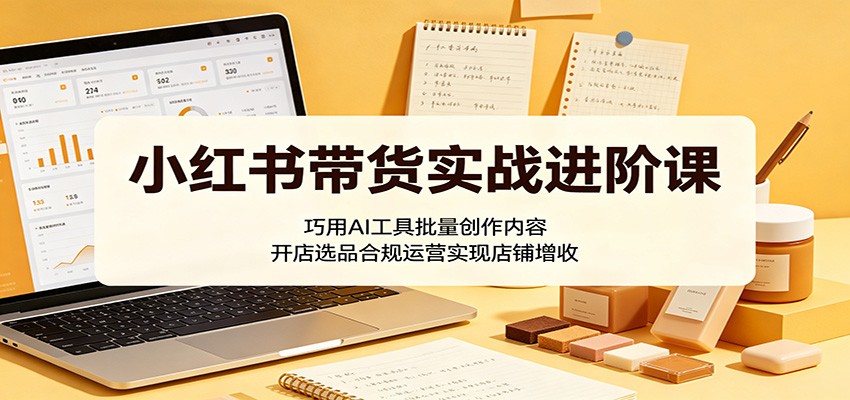 小红书带货实战进阶课:巧用AI工具批量创作内容,开店选品合规运营实现店铺增收-亮剑学堂